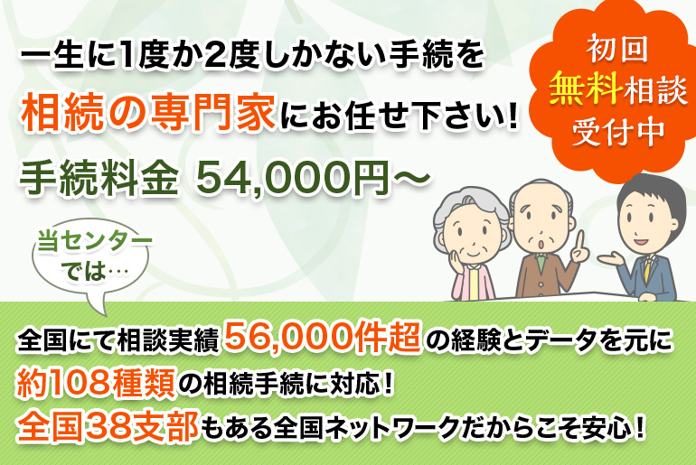 一生に1度か2度しかない手続を相続の専門家にお任せ下さい!手続料金 54,000円~ 全国にて相談実績56,000件超の経験とデータを元に約108種類の相続手続に対応!全国38支部 もある全国ネットワークだからこそ安心!